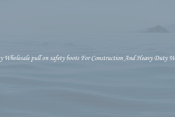 Buy Wholesale pull on safety boots For Construction And Heavy Duty Work