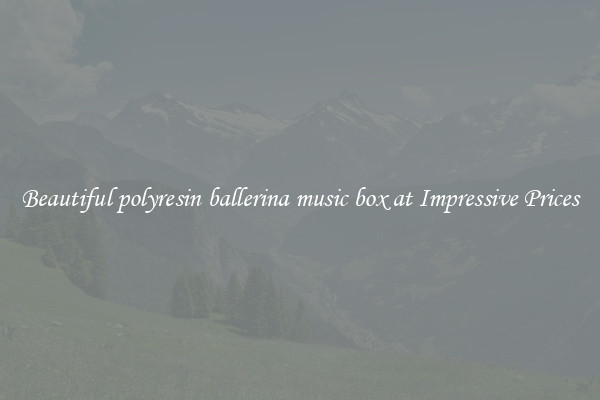 Beautiful polyresin ballerina music box at Impressive Prices